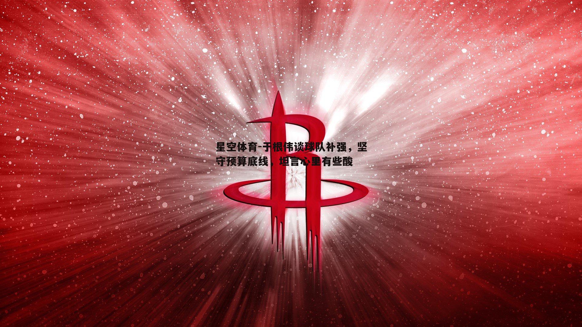于根伟谈球队补强，坚守预算底线，坦言心里有些酸